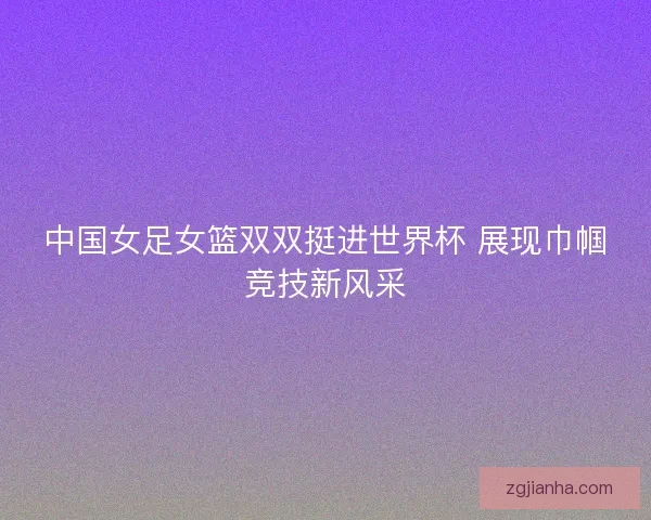 中国女足女篮双双挺进世界杯 展现巾帼竞技新风采