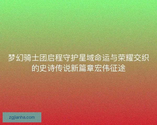 梦幻骑士团启程守护星域命运与荣耀交织的史诗传说新篇章宏伟征途